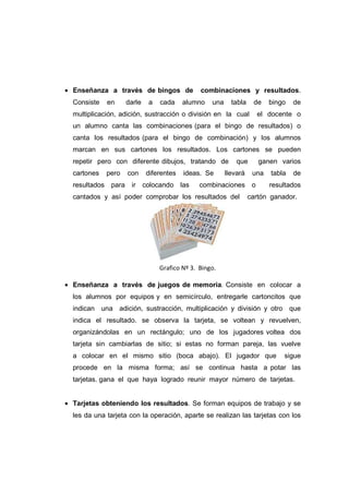 • Enseñanza a través de bingos de combinaciones y resultados.
Consiste en darle a cada alumno una tabla de bingo de
multiplicación, adición, sustracción o división en la cual el docente o
un alumno canta las combinaciones (para el bingo de resultados) o
canta los resultados (para el bingo de combinación) y los alumnos
marcan en sus cartones los resultados. Los cartones se pueden
repetir pero con diferente dibujos, tratando de que ganen varios
cartones pero con diferentes ideas. Se llevará una tabla de
resultados para ir colocando las combinaciones o resultados
cantados y así poder comprobar los resultados del cartón ganador.
Grafico Nº 3. Bingo.
• Enseñanza a través de juegos de memoria. Consiste en colocar a
los alumnos por equipos y en semicírculo, entregarle cartoncitos que
indican una adición, sustracción, multiplicación y división y otro que
indica el resultado. se observa la tarjeta, se voltean y revuelven,
organizándolas en un rectángulo; uno de los jugadores voltea dos
tarjeta sin cambiarlas de sitio; si estas no forman pareja, las vuelve
a colocar en el mismo sitio (boca abajo). El jugador que sigue
procede en la misma forma; así se continua hasta a potar las
tarjetas. gana el que haya logrado reunir mayor número de tarjetas.
• Tarjetas obteniendo los resultados. Se forman equipos de trabajo y se
les da una tarjeta con la operación, aparte se realizan las tarjetas con los
 