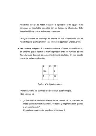 resultados. Luego de haber realizado la operación cada equipo debe
comparar los resultados obtenidos con las tarjetas ya elaboradas. Este
juego también se puede realizar con problemas.
De igual manera, la estrategia se realiza sin dar la operación solo el
resultado para que los alumnos (as) ordenen la operación y la resuelvan.
• Los cuadros mágicos. Son una disposición de números en cuadriculado,
en tal forma que al efectuar la misma operación entre los números de una
fila, columna o diagonal, se encuentre el mismo resultado. En este caso la
operación es la multiplicación.
Grafico Nº 4. Cuadro mágico.
Variante: pedir a los alumnos que diseñen un cuadro mágico.
Otro ejemplo es:
- ¿Cómo colocar números enteros en las casillas de un cuadrado de
modo que las sumas horizontales, verticales y diagonales sean iguales
a un número dado?
El cuadrado mágico más sencillo es el de orden 3
2 25 20
100 1
5 4 50
 