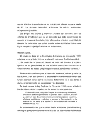 que se adapta a la adquisición de las operaciones básicas porque a través
de él los alumnos desarrollan actividades de adición, sustracción,
multiplicación y división.
Los bingos, las tarjetas y memorias pueden ser aplicados para los
criterios de divisibilidad que es un contenido que debe desarrollarse de
acuerdo al programa de estudio, todo ello queda a criterio y creatividad del
docente de matemática que quiera adaptar estas actividades lúdicas para
lograr un aprendizaje significativo de las matemáticas.
Bases Legales.
El estudio se basa en la Constitución Bolivariana de Venezuela (1999)
establece en su artículo 103 que la educación entre sus finalidades está el
“... de desarrollar el potencial creativo de cada ser humano y el pleno
ejercicio de su personalidad en una sociedad democrática basada en la
valoración ética del trabajo y la participación activa, consciente y solidaria...”
El desarrollo creativo supone el desarrollo intelectual, cultural y social de
los alumnos, y en este proceso, la enseñanza de la matemática cumple esa
función esencial, porque con la enseñanza de la misma, se le está dando al
alumno el conocimiento, las capacidades y las destrezas.
De igual manera, la Ley Orgánica de Educación (1999), en su artículo 6,
literal d: Dentro de las competencias del estado docente, garantiza
El desarrollo socio – cognitivo integral de ciudadanos y ciudadanas,
articulando de forma permanente el aprender a ser, a conocer, a hacer
y a convivir, para desarrollar armoniosamente los aspectos cognitivos,
afectivos, axiológicos y prácticos y superar la fragmentación, a la
atomización del saber y la separación entre actividades manuales e
intelectuales. (p. 10)
Es evidente entonces, que se deben diseña actividades, procedimientos y
estrategias para promocionar la enseñanza de las operaciones matemáticas
 