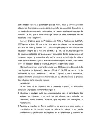 como modelo que va a garantizar que los niños, niñas y jóvenes puedan
adquirir las destrezas necesarias para desarrollar su capacidad de análisis y
por ende de razonamiento matemático, de manera contextualizado con la
realidad. De allí, que la ludia se incluye dentro de esas estrategias para el
desarrollo socio – cognitivo
La Ley Orgánica para la Protección del Niño y Adolescente (LOPNA,
2000) en su artículo 53, que entre otros aspectos plantea que es necesario
educar a los niños y jóvenes con “... recursos pedagógicos para brindar una
educación integral de la más alta calidad...” (p. 38). De allí, la preocupación
de estudios realizados por pedagogos y psicólogos donde aseguran que al
presentar juegos y ambientes adecuados para el aprendizaje del niño o
joven se estará contribuyendo a una educación integral; es decir, atendiendo
todos los aspectos desde lo cognitivo, afectivo, psicomotor y social.
De igual manera es importante señalar que El Reglamento General de la
Ley Orgánica de Educación Gaceta Oficial Nº 36.787 de fecha 15 de
septiembre de 1999 Decreto Nº 313 en su Capítulo V. De la Evaluación,
Sección Primera, Disposiciones Generales, en su artículo orienta el proceso
de evaluación de la siguiente manera:
Artículo 88º
A los fines de lo dispuesto en el presente Capítulo, la evaluación
constituye un proceso permanente dirigido a:
1. Identificar y analizar tanto las potencialidades para el aprendizaje, los
valores, los intereses y las actitudes del alumno para estimular su
desarrollo, como aquellos aspectos que requieran ser corregidos o
reorientados.
2. Apreciar y registrar en forma cualitativa, de primero a sexto grado, o
cuantitativa en la tercera etapa de educación básica y en media
diversificada y profesional, el progreso en el aprendizaje y dominio de
 