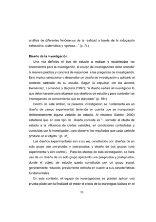70
análisis de diferentes fenómenos de la realidad a través de la indagación
exhaustiva, sistemática y rigorosa…” (p. 74)
Diseño de la investigación.
Una vez definido el tipo de estudio a realizar y establecidos los
lineamientos para la investigación, el equipo de investigadores debe concebir
la manera práctica y concreta de responder a las preguntas de investigación.
Esto implica seleccionar o desarrollar un diseño de investigación y aplicarlo al
contexto particular de su estudio. Según lo expuesto por los autores
Hernández, Fernández y Baptista (1997), “el diseño señala al investigador lo
que debe hacerse para alcanzar sus objetivos de estudio y para contestar las
interrogantes de conocimiento que se planteado” (p. 184)
Dentro de este ámbito, la presente investigación se fundamenta en un
diseño de campo experimental, teniendo en cuenta que se manipularán
deliberadamente alguna variable de estudio. Al respecto Sabino (2000)
establece que en este tipo de diseño consiste es “…someter el objeto de
estudio a la influencia de ciertas variables, en condiciones controladas y
conocidas por le investigador, para observar los resultados que cada variable
produce en el objeto.” (p. 98)
Los diseños experimentales son a su vez constituidos por: diseños de un
solo grupo con pre-prueba y post-prueba; y diseño de dos grupos (uno
experimental y otro control). Para los efectos de esta investigación, se hará
uso de un diseño de un solo grupo aplicando una pre-prueba y post-prueba,
donde el objeto de estudio queda constituido por un grupo social,
generalmente reducido, previamente definido en cuanto a sus características
fundamentales.
En este contexto, el equipo de investigadores se planteó aplicar una
prueba piloto con la finalidad de medir el efecto de la estrategias lúdicas en el
 