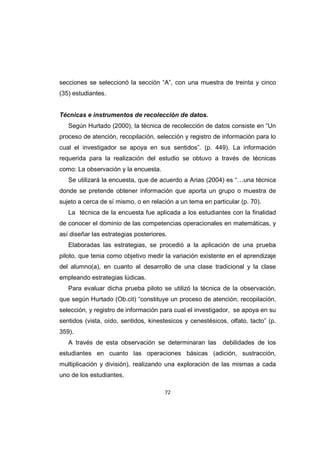 72
secciones se seleccionó la sección “A”, con una muestra de treinta y cinco
(35) estudiantes.
Técnicas e instrumentos de recolección de datos.
Según Hurtado (2000), la técnica de recolección de datos consiste en “Un
proceso de atención, recopilación, selección y registro de información para lo
cual el investigador se apoya en sus sentidos”. (p. 449). La información
requerida para la realización del estudio se obtuvo a través de técnicas
como: La observación y la encuesta.
Se utilizará la encuesta, que de acuerdo a Arias (2004) es “…una técnica
donde se pretende obtener información que aporta un grupo o muestra de
sujeto a cerca de sí mismo, o en relación a un tema en particular (p. 70).
La técnica de la encuesta fue aplicada a los estudiantes con la finalidad
de conocer el dominio de las competencias operacionales en matemáticas, y
así diseñar las estrategias posteriores.
Elaboradas las estrategias, se procedió a la aplicación de una prueba
piloto, que tenia como objetivo medir la variación existente en el aprendizaje
del alumno(a), en cuanto al desarrollo de una clase tradicional y la clase
empleando estrategias lúdicas.
Para evaluar dicha prueba piloto se utilizó la técnica de la observación,
que según Hurtado (Ob.cit) “constituye un proceso de atención, recopilación,
selección, y registro de información para cual el investigador, se apoya en su
sentidos (vista, oído, sentidos, kinestesicos y cenestésicos, olfato, tacto” (p.
359).
A través de esta observación se determinaran las debilidades de los
estudiantes en cuanto las operaciones básicas (adición, sustracción,
multiplicación y división), realizando una exploración de las mismas a cada
uno de los estudiantes.
 