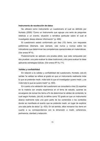 73
Instrumento de recolección de datos
Se utilizará como instrumento un cuestionario el cual es definido por
Hurtado (2000) “Como un Instrumento que agrupa una serie de preguntas
relativas a un evento, situación o temática particular sobre el cual el
investigador desea obtener información” (p. 469)
El cuestionario estará conformado por diez (10) ítems, con respuesta
politómicas (Siempre, casi siempre, casi nunca y nunca) sobre los
indicadores que determinan las competencias operacionales en matemáticas.
(Ver anexo Nº 4).
Posteriormente se aplicara una prueba piloto, que esta compuesta por
dos pruebas: una para evaluar la clase tradicional y otra para evaluar la clase
aplicando estrategias lúdicas. (Ver anexo Nº 8 y 11).
Validez y confiabilidad.
En relación a la validez y confiabilidad del cuestionario, Hurtado, (ob.cit)
señala “la validez se refiere al grado en que un instrumento realmente mide
lo que se pretende medir, mide todo lo que el investigador quiere medir, y se
mide todo lo que se quiere medir” (p. 493).
En cuanto a la validación del cuestionario se consultará a tres (3) expertos
en la materia con amplia experiencia en el tema de estudio, quienes se
encargaran de revisar los ítems a fin de determinar la validez de contenido, la
cual según Hurtado, (ob.cit); la define como “El grado en que un instrumento
abarca realmente toda una gran parte de los contenidos o los contextos
donde se manifiesta el evento que se pretende medir, en lugar de explorar
una sola parte de éstos” (p. 433). En tal sentido, ellos revisaron los ítems en
cuanto a su correspondencia con la dimensión a medir, coherencia,
pertinencia, claridad y redacción.
 