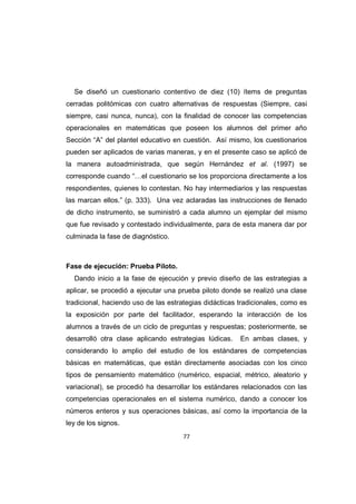 77
Se diseñó un cuestionario contentivo de diez (10) ítems de preguntas
cerradas politómicas con cuatro alternativas de respuestas (Siempre, casi
siempre, casi nunca, nunca), con la finalidad de conocer las competencias
operacionales en matemáticas que poseen los alumnos del primer año
Sección “A” del plantel educativo en cuestión. Así mismo, los cuestionarios
pueden ser aplicados de varias maneras, y en el presente caso se aplicó de
la manera autoadministrada, que según Hernández et al. (1997) se
corresponde cuando “…el cuestionario se los proporciona directamente a los
respondientes, quienes lo contestan. No hay intermediarios y las respuestas
las marcan ellos.” (p. 333). Una vez aclaradas las instrucciones de llenado
de dicho instrumento, se suministró a cada alumno un ejemplar del mismo
que fue revisado y contestado individualmente, para de esta manera dar por
culminada la fase de diagnóstico.
Fase de ejecución: Prueba Piloto.
Dando inicio a la fase de ejecución y previo diseño de las estrategias a
aplicar, se procedió a ejecutar una prueba piloto donde se realizó una clase
tradicional, haciendo uso de las estrategias didácticas tradicionales, como es
la exposición por parte del facilitador, esperando la interacción de los
alumnos a través de un ciclo de preguntas y respuestas; posteriormente, se
desarrolló otra clase aplicando estrategias lúdicas. En ambas clases, y
considerando lo amplio del estudio de los estándares de competencias
básicas en matemáticas, que están directamente asociadas con los cinco
tipos de pensamiento matemático (numérico, espacial, métrico, aleatorio y
variacional), se procedió ha desarrollar los estándares relacionados con las
competencias operacionales en el sistema numérico, dando a conocer los
números enteros y sus operaciones básicas, así como la importancia de la
ley de los signos.
 