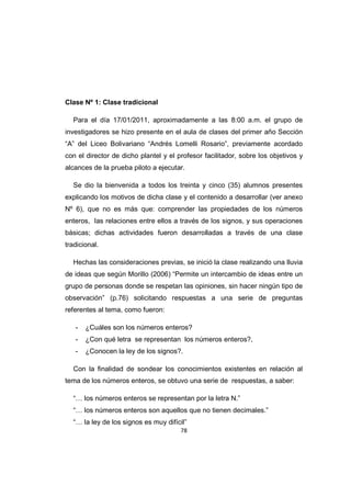 78
Clase Nº 1: Clase tradicional
Para el día 17/01/2011, aproximadamente a las 8:00 a.m. el grupo de
investigadores se hizo presente en el aula de clases del primer año Sección
“A” del Liceo Bolivariano “Andrés Lomelli Rosario”, previamente acordado
con el director de dicho plantel y el profesor facilitador, sobre los objetivos y
alcances de la prueba piloto a ejecutar.
Se dio la bienvenida a todos los treinta y cinco (35) alumnos presentes
explicando los motivos de dicha clase y el contenido a desarrollar (ver anexo
Nº 6), que no es más que: comprender las propiedades de los números
enteros, las relaciones entre ellos a través de los signos, y sus operaciones
básicas; dichas actividades fueron desarrolladas a través de una clase
tradicional.
Hechas las consideraciones previas, se inició la clase realizando una lluvia
de ideas que según Morillo (2006) “Permite un intercambio de ideas entre un
grupo de personas donde se respetan las opiniones, sin hacer ningún tipo de
observación” (p.76) solicitando respuestas a una serie de preguntas
referentes al tema, como fueron:
- ¿Cuáles son los números enteros?
- ¿Con qué letra se representan los números enteros?,
- ¿Conocen la ley de los signos?.
Con la finalidad de sondear los conocimientos existentes en relación al
tema de los números enteros, se obtuvo una serie de respuestas, a saber:
“… los números enteros se representan por la letra N.”
“… los números enteros son aquellos que no tienen decimales.”
“… la ley de los signos es muy difícil”
 