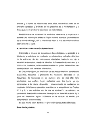 85
enteros y la forma de relacionarse entre ellos, desarrollado esto, en un
ambiente agradable y divertido, sin las presiones de la memorización y la
fatiga que puede producir el estudio de las matemáticas.
Posteriormente se aclararon los resultados incorrectos y se procedió a
ejecutar una Prueba (ver anexo Nº 11) de manera individual y haciendo uso
de la misma estrategia, con la finalidad de medir el nivel de comprensión que
sobre el tema se logró.
4.2 Análisis e interpretación de resultados.
Culminado el proceso de ejecución de las estrategias, se procedió a la
tabulación y análisis de los resultados por dimensión e indicador, obtenidos
de la aplicación de los instrumentos diseñados, haciendo uso de la
estadística descriptiva, donde se identifica la frecuencia de respuesta y la
distribución porcentual, así como la representación gráfica de la misma, para
dar explicación a las variables consultadas.
En una primera parte, se analizaron los resultados obtenidos en la fase de
diagnóstico, tabulando y graficando los resultados obtenidos de las
frecuencias de respuestas de los alumnos ante los diez (10) ítems
planteados; sus análisis fueron realizados cada dos ítems, ya que
pertenecían a la misma dimensión, posteriormente se analizaron los
resultados de la fase de ejecución, obtenidos de la aplicación de las Pruebas
Nº 1 y 2; y para culminar con la fase de evaluación, se cotejaron los
parámetros de evaluación obtenidos de la aplicación de las Pruebas Nº 1 y 2,
para así determinar alguna incidencia en la variable de estudio (las
competencias operacionales).
En este mismo orden de ideas, se presentan los resultados obtenidos:
Fase de diagnóstico.
 