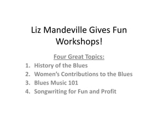 Liz Mandeville Gives Fun
           Workshops!
            Four Great Topics:
1.   History of the Blues
2.   Women’s Contributions to the Blues
3.   Blues Music 101
4.   Songwriting for Fun and Profit
 