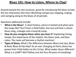 Blues 101: How to Listen, Where to Clap!

Geared toward the non-musician, great for introducing the blues to kids,
this fun interactive One Hour Workshop will get you clapping, singing,
and swinging along to the blues of all periods.

Questions addressed include:
• What is the Blues? A short history, where it started and what were
   the songs like? You’ll learn a field holler, line-out and hear a classic
   blues song, a boogie and a lump de lump.
• How do you recognize blues when you hear it? Explaining timing,
   tempo, the importance of the rhythm, the blues scale, and blue
   notes. The room will become a rhythm machine!
• Types of blues; What’s the difference between Blues and Jazz; Blues
   & Rock; Blues & Hip-Hop? As an ever changing art form, blues has
   grown from Field Hollers to the 12-bar. What makes these different?
   What is a LUMP? We’ll follow one lick thru 40 years of morphing!
 
