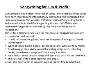 Songwriting for Fun & Profit!
Liz Mandeville has written hundreds of songs . More than 80 of her songs
have been recorded and internationally distributed. She’s produced five
radio commercials. She won the 2005 International Songwriting Contest,
and was a finalist in the USA Songwriting Contest. In 2008 Liz was
nominated Songwriter of the Year by the American Roots Music
Association.
Join Liz for a fascinating class on the mechanics of songwriting from idea
to completion and beyond.
• Liz will talk about song form, what are the parts of a song and how do
   they function?
• Types of songs, ballad, boogie, 12-bar, rock song, what are they really?
• Developing an idea, giving yourself a writing assignment, collecting
   hooks, some famous songs and how they got written.
• We’ll look at some popular songs and figure out what makes them tick.
• The class will write a song together and play it.
Liz will also cover areas of business such as copywriting & publishing.
 