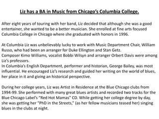 Liz has a BA in Music from Chicago’s Columbia College.

After eight years of touring with her band, Liz decided that although she was a good
entertainer, she wanted to be a better musician. She enrolled at fine arts focused
Columbia College in Chicago where she graduated with honors in 1996.

At Columbia Liz was unbelievably lucky to work with Music Department Chair, William
Russo, who had been an arranger for Duke Ellington and Stan Getz.
Composer Kimo Williams, vocalist Bobbi Wilsyn and arranger Orbert Davis were among
Liz’s professors.
In Columbia’s English Department, performer and historian, George Bailey, was most
influential. He encouraged Liz’s research and guided her writing on the world of blues,
her place in it and giving an historical perspective.

During her college years, Liz was Artist in Residence at the Blue Chicago clubs from
1994-99. She performed with many great blues artists and recorded two tracks for the
Blue Chicago Label’s “Red Hot Mamas” CD. While getting her college degree by day,
she was getting her “PhD in the Streets,” (as her fellow musicians teased her) singing
blues in the clubs at night.
 