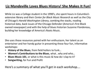 Liz Mandeville Loves Blues History! She Makes It Fun!
While Liz was a College student in the 1990’s, she spent hours in Columbia’s
extensive library and their Center for Black Music Research as well as the City
of Chicago’s Harold Washington Library, combing the stacks, reading
historical data, back issues of the Chicago Defender (America’s first Black
owned newspaper) and with the help of blues historian Suzanne Flandereau,
building her knowledge of America’s Roots Music.


She uses those resources paired with her enthusiasm, her talent as an
entertainer and her handy guitar in presenting these four fun, informative
workshops:
• History of the Blues, from field hollers to funk…
• Women’s Contributions to the Blues, what , why and who…
• Blues Music 101, or what is this music & how do I clap to it?
• Songwriting, for Fun and Profit

Here’s a summary of what you’ll get in each workshop….
 