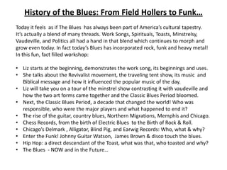 History of the Blues: From Field Hollers to Funk…
Today it feels as if The Blues has always been part of America’s cultural tapestry.
It’s actually a blend of many threads. Work Songs, Spirituals, Toasts, Minstrelsy,
Vaudeville, and Politics all had a hand in that blend which continues to morph and
grow even today. In fact today’s Blues has incorporated rock, funk and heavy metal!
In this fun, fact filled workshop:

• Liz starts at the beginning, demonstrates the work song, its beginnings and uses.
• She talks about the Revivalist movement, the traveling tent show, its music and
  Biblical message and how it influenced the popular music of the day.
• Liz will take you on a tour of the minstrel show contrasting it with vaudeville and
  how the two art forms came together and the Classic Blues Period bloomed.
• Next, the Classic Blues Period, a decade that changed the world! Who was
  responsible, who were the major players and what happened to end it?
• The rise of the guitar, country blues, Northern Migrations, Memphis and Chicago.
• Chess Records, from the birth of Electric Blues to the Birth of Rock & Roll.
• Chicago’s Delmark , Alligator, Blind Pig, and Earwig Records: Who, what & why?
• Enter the Funk! Johnny Guitar Watson, James Brown & disco touch the blues.
• Hip Hop: a direct descendant of the Toast, what was that, who toasted and why?
• The Blues - NOW and in the Future…
 
