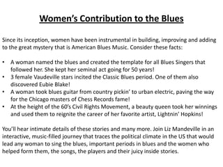 Women’s Contribution to the Blues

Since its inception, women have been instrumental in building, improving and adding
to the great mystery that is American Blues Music. Consider these facts:

• A woman named the blues and created the template for all Blues Singers that
  followed her. She kept her seminal act going for 50 years!
• 3 female Vaudeville stars incited the Classic Blues period. One of them also
  discovered Eubie Blake!
• A woman took blues guitar from country pickin’ to urban electric, paving the way
  for the Chicago masters of Chess Records fame!
• At the height of the 60’s Civil Rights Movement, a beauty queen took her winnings
  and used them to reignite the career of her favorite artist, Lightnin’ Hopkins!

You’ll hear intimate details of these stories and many more. Join Liz Mandeville in an
interactive, music-filled journey that traces the political climate in the US that would
lead any woman to sing the blues, important periods in blues and the women who
helped form them, the songs, the players and their juicy inside stories.
 
