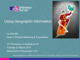Using Geographic Information


 Liz Ratcliffe
 Head of Product Marketing & Propositions


 „2nd Workshop on Usability of GI‟
 Tuesday 23 March 2010
 Department of Geography, UCL
       Acknowledgements to Wikipedia and Google for geographic images used in this presentation
 