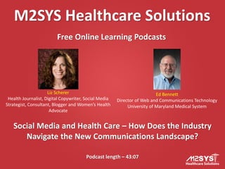 M2SYS Healthcare Solutions
Free Online Learning Podcasts
Podcast length – 43:07
Social Media and Health Care – How Does the Industry
Navigate the New Communications Landscape?
Liz Scherer
Health Journalist, Digital Copywriter, Social Media
Strategist, Consultant, Blogger and Women’s Health
Advocate
Ed Bennett
Director of Web and Communications Technology
University of Maryland Medical System
 