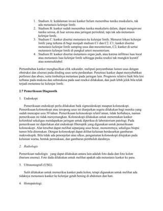 1. Stadium A: kedalaman invasi kanker belum menembus tunika muskularis, tak
              ada metastasis kelenjar limfe.
           2. Stadium B: kanker sudah menembus tunika muskularis dalam, dapat menginvasi
              tunika serosa, di luar serosa atau jaringan perirektal, tapi tak ada metastasis
              kelenjar limfe.
           3. Stadium C: kanker disertai metastasis ke kelenjar limfe. Menurut lokasi kelenjar
              limfe yang terkena di bagi menjadi stadium C1 dan C2. C1; kanker disertai
              metastasis kelenjar limfe samping usus dan mesenterium, C2; kanker di sertai
              metastasis kelenjar limfe di pangkal arteri mesenterium.
           4. Stadium D: kanker disertai metastasis organ jauh, atau karena infiltrasi luas local
              atau metastasis luas kelenjar limfe sehingga paska reseksi tak mungkin kuratif
              atau nonresektabel.

Pertumbuhan kanker menghasilkan efek sekunder, meliputi penyumbatan lumen usus dengan
obstruksi dan ulserasi pada dinding usus serta perdarahan. Penetrasi kanker dapat menyebabkan
perforasi dan abses, serta timbulnya metastase pada jaringan lain. Prognosis relative baik bila lesi
terbatas pada mukosa dan submukosa pada saat reseksi dilakukan, dan jauh lebih jelek bila telah
terjadi metastase ke kelenjar limfe.

2.7 Pemeriksaan Diagnostik

1. Endoskopi

    Pemeriksaan endoskopi perlu dilakukan baik sigmoidoskopi maupun kolonoskopi.
Pemeriksaan kolonoskopi atau teropong usus ini dianjurkan segera dilakukan bagi mereka yang
sudah mencapai usia 50 tahun. Pemeriksaan kolonoskopi relatif aman, tidak berbahaya, namun
pemeriksaan ini tidak menyenangkan. Kolonoskopi dilakukan untuk menemukan kanker
kolorektal sekaligus mendapatkan jaringan untuk diperiksa di laboratorium patologi. Pada
pemeriksaan ini diperlukan alat endoskopi fiberoptik yang digunakan untuk pemeriksaan
kolonoskopi. Alat tersebut dapat melihat sepanjang usus besar, memotretnya, sekaligus biopsi
tumor bila ditemukan. Dengan kolonoskopi dapat dilihat kelainan berdasarkan gambaran
makroskopik. Bila tidak ada penonjolan atau ulkus, pengamatan kolonoskopi ditujukan pada
kelainan warna, bentuk permukaan, dan gambaran pembuluh darahnya.

2. Radiologis

Pemeriksan radiologis yang dapat dilakukan antara lain adalah foto dada dan foto kolon
(barium enema). Foto dada dilakukan untuk melihat apakah ada metastasis kanker ke paru.

3. Ultrasonografi (USG).

    Sulit dilakukan untuk memeriksa kanker pada kolon, tetapi digunakan untuk melihat ada
tidaknya metastasis kanker ke kelenjar getah bening di abdomen dan hati.

4. Histopatologi.
 
