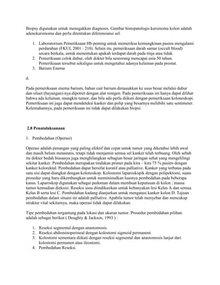 Biopsy digunakan untuk menegakkan diagnosis. Gambar histopatologis karsinoma kolon adalah
adenokarsinoma dan perlu ditentukan diferensiansi sel.

     1. Laboratorium Pemeriksaan Hb penting untuk memeriksa kemungkinan pasien mengalami
        perdarahan (FKUI, 2001 : 210). Selain itu, pemeriksaan darah samar (occult blood)
        secara berkala, untuk menentukan apakah terdapat darah pada tinja atau tidak.
     2. Pemeriksaan colok dubur, oleh dokter bila seseorang mencapai usia 50 tahun.
        Pemeriksaan tersebut sekaligus untuk mengetahui adanya kelainan pada prostat.
     3. Barium Enema

d.

Pada pemeriksaan enema barium, bahan cair barium dimasukkan ke usus besar melalui dubur
dan siluet (bayangan)-nya dipotret dengan alat rontgen. Pada pemeriksaan ini hanya dapat dilihat
bahwa ada kelainan, mungkin tumor, dan bila ada perlu diikuti dengan pemeriksaan kolonoskopi.
Pemeriksaan ini juga dapat mendeteksi kanker dan polip yang besarnya melebihi satu sentimeter.
Kelemahannya, pada pemeriksaan ini tidak dapat dilakukan biopsi.



2.8 Penatalaksanaan

1. Pembedahan (Operasi)

Operasi adalah penangan yang paling efektif dan cepat untuk tumor yang diketahui lebih awal
dan masih belum metastatis, tetapi tidak menjamin semua sel kanker telah terbuang. Oleh sebab
itu dokter bedah biasanya juga menghilangkan sebagian besar jaringan sehat yang mengelilingi
sekitar kanker. Pembedahan merupakan tindakan primer pada kira – kira 75 % pasien dengan
kanker kolorektal. Pembedahan dapat bersifat kuratif atau palliative. Kanker yang terbatas pada
satu sisi dapat diangkat dengan kolonoskop. Kolostomi laparoskopik dengan polipektomi, suatu
prosedur yang baru dikembangkan untuk meminimalkan luasnya pembedahan pada beberapa
kasus. Laparoskop digunakan sebagai pedoman dalam membuat keputusan di kolon ; massa
tumor kemudian dieksisi. Reseksi usus diindikasikan untuk kebanyakan lesi Kelas A dan semua
Kelas B serta lesi C. Pembedahan kadang dianjurkan untuk mengatasi kanker kolon D. Tujuan
pembedahan dalam situasi ini adalah palliative. Apabila tumor telah menyebar dan mencakup
struktur vital sekitarnya, maka operasi tidak dapat dilakukan.

Tipe pembedahan tergantung pada lokasi dan ukuran tumor. Prosedur pembedahan pilihan
adalah sebagai berikut ( Doughty & Jackson, 1993 ) :

     1. Reseksi segmental dengan anastomosis.
     2. Reseksi abdominoperineal dengan kolostomi sigmoid permanent.
     3. Kolostomi sementara diikuti dengan reseksi segmental dan anastomosis lanjut dari
        kolostomi permanen atau ileostomi.
     4. Pembedahan Reseksi.
 