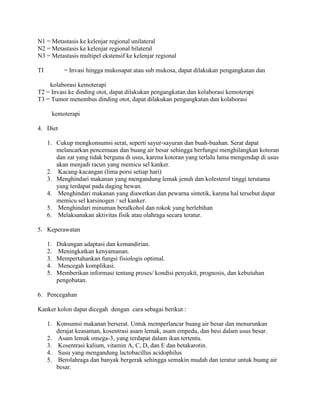 N1 = Metastasis ke kelenjar regional unilateral
N2 = Metastasis ke kelenjar regional bilateral
N3 = Metastasis multipel ekstensif ke kelenjar regional

TI          = Invasi hingga mukosapat atau sub mukosa, dapat dilakukan pengangkatan dan

    kolaborasi kemoterapi
T2 = Invasi ke dinding otot, dapat dilakukan pengangkatan dan kolaborasi kemoterapi
T3 = Tumor menembus dinding otot, dapat dilakukan pengangkatan dan kolaborasi

       kemoterapi

4. Diet

     1. Cukup mengkonsumsi serat, seperti sayur-sayuran dan buah-buahan. Serat dapat
        melancarkan pencemaan dan buang air besar sehingga berfungsi menghilangkan kotoran
        dan zat yang tidak berguna di usus, karena kotoran yang terlalu lama mengendap di usus
        akan menjadi racun yang memicu sel kanker.
     2. Kacang-kacangan (lima porsi setiap hari)
     3. Menghindari makanan yang mengandung lemak jenuh dan kolesterol tinggi terutama
        yang terdapat pada daging hewan.
     4. Menghindari makanan yang diawetkan dan pewarna sintetik, karena hal tersebut dapat
        memicu sel karsinogen / sel kanker.
     5. Menghindari minuman beralkohol dan rokok yang berlebihan
     6. Melaksanakan aktivitas fisik atau olahraga secara teratur.

5. Keperawatan

     1.   Dukungan adaptasi dan kemandirian.
     2.    Meningkatkan kenyamanan.
     3.   Mempertahankan fungsi fisiologis optimal.
     4.    Mencegah komplikasi.
     5.   Memberikan informasi tentang proses/ kondisi penyakit, prognosis, dan kebutuhan
          pengobatan.

6. Pencegahan

Kanker kolon dapat dicegah dengan cara sebagai berikut :

     1. Konsumsi makanan berserat. Untuk memperlancar buang air besar dan menurunkan
        derajat keasaman, kosentrasi asam lemak, asam empedu, dan besi dalam usus besar.
     2. Asam lemak omega-3, yang terdapat dalam ikan tertentu.
     3. Kosentrasi kalium, vitamin A, C, D, dan E dan betakarotin.
     4. Susu yang mengandung lactobacillus acidophilus
     5. Berolahraga dan banyak bergerak sehingga semakin mudah dan teratur untuk buang air
        besar.
 