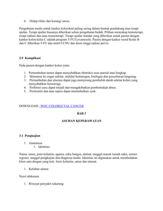 6. Hidup rileks dan kurangi stress.

Pengobatan medis untuk kanker kolorektal paling sering dalam bentuk pendukung atau terapi
ajufan. Terapi ajufan biasanya diberikan selain pengobatan bedah. Pilihan mencakup kemoterapi,
terapi radiasi dan atau imunoterapi. Terapi ajufan standar yang diberikan untuk pasien dengan
kanker kolon kelas C adalah program 5-FU/Levamesole. Pasien dengan kanker rectal Kelas B
dan C diberikan 5-FU dan metil CCNU dan dosis tinggi radiasi pelvis.



2.9 Komplikasi

Pada pasien dengan kanker kolon yaitu:

   1. Pertumbuhan tumor dapat menyebabkan obstruksi usus parsial atau lengkap.
   2. Metastase ke organ sekitar, melalui hematogen, limfogen dan penyebaran langsung.
   3. Pertumbuhan dan ulserasi dapat juga menyerang pembuluh darah sekitar kolon yang
      menyebabkan hemorragi.
   4. Perforasi usus dapat terjadi dan mengakibatkan pembentukan abses.
   5. Peritonitis dan atau sepsis dapat menimbulkan syok.



DOWNLOAD : WOC COLORECTAL CANCER

                                           BAB 3

                                ASUHAN KEPERAWATAN



3.1 Pengkajian

   1. Anamnesa
         1. Identitas:

Nama, umur, jenis kelamin, agama, suku bangsa, alamat, tanggal masuk rumah sakit, nomor
register, tanggal pengkajian dan diagnosa medis. Identitas ini digunakan untuk membedakan
klien satu dengan yang lain. Jenis kelamin, umur dan alamat.

   1. Keluhan utama:

Nyeri abdomen.

   1. Riwayat penyakit sekarang:
 