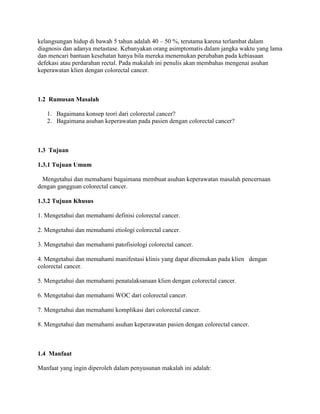 kelangsungan hidup di bawah 5 tahun adalah 40 – 50 %, terutama karena terlambat dalam
diagnosis dan adanya metastase. Kebanyakan orang asimptomatis dalam jangka waktu yang lama
dan mencari bantuan kesehatan hanya bila mereka menemukan perubahan pada kebiasaan
defekasi atau perdarahan rectal. Pada makalah ini penulis akan membahas mengenai asuhan
keperawatan klien dengan colorectal cancer.



1.2 Rumusan Masalah

   1. Bagaimana konsep teori dari colorectal cancer?
   2. Bagaimana asuhan keperawatan pada pasien dengan colorectal cancer?



1.3 Tujuan

1.3.1 Tujuan Umum

  Mengetahui dan memahami bagaimana membuat asuhan keperawatan masalah pencernaan
dengan gangguan colorectal cancer.

1.3.2 Tujuan Khusus

1. Mengetahui dan memahami definisi colorectal cancer.

2. Mengetahui dan memahami etiologi colorectal cancer.

3. Mengetahui dan memahami patofisiologi colorectal cancer.

4. Mengetahui dan memahami manifestasi klinis yang dapat ditemukan pada klien dengan
colorectal cancer.

5. Mengetahui dan memahami penatalaksanaan klien dengan colorectal cancer.

6. Mengetahui dan memahami WOC dari colorectal cancer.

7. Mengetahui dan memahami komplikasi dari colorectal cancer.

8. Mengetahui dan memahami asuhan keperawatan pasien dengan colorectal cancer.



1.4 Manfaat

Manfaat yang ingin diperoleh dalam penyusunan makalah ini adalah:
 