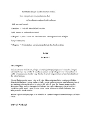berat badan dengan nilai laboratorium normal.

            klien mengerti dan mengikuti anjuran diet.

                      melaporkan peningkatan intake makanan.

 tidak ada mual/muntah.

5. Diagnosa 5 : Leukosit normal 10.000-40.000

Tidak ditemukan tanda-anda inflamasi

6. Diagnosa 6 ; Intake cairan dan haluaran normal selama pemantauan 2x24 jam

Turgor kulit normal

7. Diagnosa 7 : Meningkatkan kenyamanan psikologis dan fisiologis klien



                                              BAB 4

                                            PENUTUP



4.1 Kesimpulan

Kanker colorectal berasal dari jaringan kolon (bagian terpanjang di usus besar) atau jaringan
rektum (beberapa inci terakhir di usus besar sebelum anus). Sebagian besar colorectal cancer
adalah adenocarcinoma (kanker yang dimulai di sel-sel yang membuat serta melepaskan lendir
dan cairan lainnya).

Etiologi dari colorectal cancer yaitu terdiri atas faktor resiko dan faktor predisposisi. Faktor
risiko terdiri dari usia, riwayat kanker pribadi, riwayat kanker colorectal pada keluarga, riwayat
penyakit usus inflamasi kronis, riwayat penyakit polip di usus, dan riwayat penyakit crohn.
Sedangkan faktor predisposisinya terdiri dari merokok, pola makan yang tidak sehat (tinggi
lemak dan rendah serat), kontak dengan zat-zat kimia, minuman beralkohol, obesitas, dan
bekerja sambil duduk seharian.

Asuhan keperawatan yang tepat akan menentukan keberhasilan perawtan klien dengan colorectal
cancer.



DAFTAR PUSTAKA
 