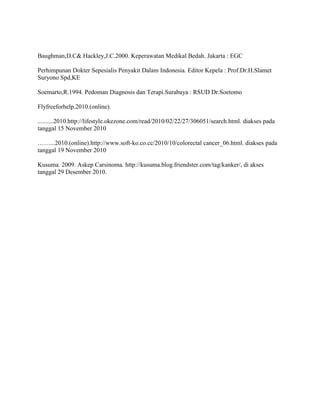Baughman,D.C& Hackley,J.C.2000. Keperawatan Medikal Bedah. Jakarta : EGC

Perhimpunan Dokter Sepesialis Penyakit Dalam Indonesia. Editor Kepela : Prof.Dr.H.Slamet
Suryono Spd,KE

Soemarto,R.1994. Pedoman Diagnosis dan Terapi.Surabaya : RSUD Dr.Soetomo

Flyfreeforhelp.2010.(online).

..........2010.http://lifestyle.okezone.com/read/2010/02/22/27/306051/search.html. diakses pada
tanggal 15 November 2010

……...2010.(online).http://www.soft-ko.co.cc/2010/10/colorectal cancer_06.html. diakses pada
tanggal 19 November 2010

Kusuma. 2009. Askep Carsinoma. http://kusuma.blog.friendster.com/tag/kanker/, di akses
tanggal 29 Desember 2010.
 