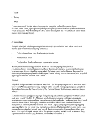 - Kulit

- Tulang

- Otak

Penambahan untuk infeksi secara langsung dan menyebar melalui limpa dan sistem
sirkulasi,tumor colon juga dapat menyebar pada bagian peritonial sebelum pembedahan tumor
belum dilakukan. Penyebaran terjadi ketika tumor dihilangkan dan sel kanker dari tumor pecah
menuju ke rongga peritonial.



3. Komplikasi

Komplikasi terjadi sehubungan dengan bertambahnya pertumbuhan pada lokasi tumor atau
melelui penyebaran metastase yang termasuk :

-     Perforasi usus besar yang disebabkan peritonitis

-     Pembentukan abses

-     Pembentukan fistula pada urinari bladder atau vagina

Biasanya tumor menyerang pembuluh darah dan sekitarnya yang menyebabkan
pendarahan.Tumor tumbuh kedalam usus besar dan secara berangsur-angsur membantu usus
besar dan pada akirnya tidak bisa sama sekali. Perluasan tumor melebihi perut dan mungkin
menekan pada organ yang berada disekitanya ( Uterus, urinary bladder,dan ureter ) dan penyebab
gejala-gejala tersebut tertutupi oleh kanker.

Etiologi

Penyebab dari pada kanker Colon tidak diketahui. Diet dan pengurangan waktu peredaran pada
usus besar (Aliran depan feces) yang meliputi faktor kausatif. Petunjuk pencegahan yang tepat
dianjurkan oleh Amerika Cancer Society, The National Cancer Institute, dan organisasi kanker
lainnya.

Makanan-makanan yang pasti di jurigai mengandung zat-zat kimia yang menyebabkan kanker
pada usus besar ( Tabel 56-1 ). Makanan tersebut juga mengurangi waktu peredaran pada
perut,yang mempercepat usus besar menyebabkan terjadinya kanker. Makanan yang tinggi lemak
terutama lemak hewan dari daging merah,menyebabkan sekresi asam dan bakteri anaerob,
menyebabkan timbulnya kanker didalam usus besar. Daging yang di goreng dan di panggang
juga dapat berisi zat-zat kimia yang menyebabkan kanker. Diet dengan karbohidrat murni yang
mengandung serat dalam jumlah yang banyak dapat mengurangi waktu peredaran dalam usus
besar. Beberapa kelompok menyarankan diet yang mengadung sedikit lemak hewan dan tinggi
sayuran dan buah-buahan ( e.g Mormons,seventh Day Adventists ).
 