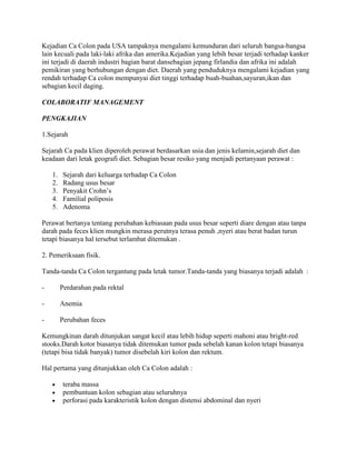 Kejadian Ca Colon pada USA tampaknya mengalami kemunduran dari seluruh bangsa-bangsa
lain kecuali pada laki-laki afrika dan amerika.Kejadian yang lebih besar terjadi terhadap kanker
ini terjadi di daerah industri bagian barat dansebagian jepang firlandia dan afrika ini adalah
pemikiran yang berhubungan dengan diet. Daerah yang penduduknya mengalami kejadian yang
rendah terhadap Ca colon mempunyai diet tinggi terhadap buah-buahan,sayuran,ikan dan
sebagian kecil daging.

COLABORATIF MANAGEMENT

PENGKAJIAN

1.Sejarah

Sejarah Ca pada klien diperoleh perawat berdasarkan usia dan jenis kelamin,sejarah diet dan
keadaan dari letak geografi diet. Sebagian besar resiko yang menjadi pertanyaan perawat :

    1.    Sejarah dari keluarga terhadap Ca Colon
    2.    Radang usus besar
    3.    Penyakit Crohn’s
    4.    Familial poliposis
    5.    Adenoma

Perawat bertanya tentang perubahan kebiasaan pada usus besar seperti diare dengan atau tanpa
darah pada feces klien mungkin merasa perutnya terasa penuh ,nyeri atau berat badan turun
tetapi biasanya hal tersebut terlambat ditemukan .

2. Pemeriksaan fisik.

Tanda-tanda Ca Colon tergantung pada letak tumor.Tanda-tanda yang biasanya terjadi adalah :

-        Perdarahan pada rektal

-        Anemia

-        Perubahan feces

Kemungkinan darah ditunjukan sangat kecil atau lebih hidup seperti mahoni atau bright-red
stooks.Darah kotor biasanya tidak ditemukan tumor pada sebelah kanan kolon tetapi biasanya
(tetapi bisa tidak banyak) tumor disebelah kiri kolon dan rektum.

Hal pertama yang ditunjukkan oleh Ca Colon adalah :

          teraba massa
          pembuntuan kolon sebagian atau seluruhnya
          perforasi pada karakteristik kolon dengan distensi abdominal dan nyeri
 