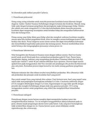 Ini ditemukan pada indikasi penyakit Cachexia.

3. Pemeriksaan psikososial.

Orang-orang sering terlambat untuk mencoba perawatan kesehatan karena khawatir dengan
diagnosa kanker. Kanker biasanya berhubungan dengan kematian dan kesakitan. Banyak orang
tidak sadar dengan kemajuan pengobatan dan peningkatan angka kelangsungan hidup. Deteksi
dini adalah cara untuk mengontrol Ca Colon dan keterlambatan dalam mencoba perawatan
kesehatan dapat mengurangi kesempatan untuk bertahan hidup dan menguatkan kekhawatiran
klien dan keluarga klien.

Orang-oarang yang hidup dalam gaya hidup sehat dan mengikuti oedoman kesehatan mungkin
merasa takut bila melihat pengobatan klinik, klien ini mungkin merasa kehilangan kontrol, tidak
berdaya dan shock. Proses diagnosa secara umum meluas dan dapat menyebabkan kebosanan
dan menumbuhkan kegelisahan pada pasien dan keluarga pasien. Perawat membolehkan klien
untuk bertanya dan mengungkapkan perasaanya selama proses ini.

4. Pemeriksaan laboratorium

Nilai hemaglobin dan Hematocrit biasanya turun dengan indikasi anemia. Hasil tes Gualac
positif untuk accult blood pada feces memperkuat perdarahan pada GI Tract. Pasien harus
menghindari daging, makanan yang mengandung peroksidase (Tanaman lobak dan Gula bit)
aspirin dan vitamin C untuk 48 jam sebelum diberikan feces spesimen. Perawat dapat menilai
apakah klien pada menggumakan obat Non steroidal anti peradangan (ibu profen) Kortikosteroid
atau salicylates. Kemudian perawat dapat konsul ke tim medis tentang gambaran pengobatan
lain.

Makanan-makanan dan obat-obatan tersebut menyebabkan perdarahan. Bila sebenarnya tidak
ada perdarahan dan petunjuk untuk kesalahan hasil yang positif.

Dua contoh sampel feses yang terpisah dites selama 3 hari berturut-turut, hasil yang negatif sama
sekali tidak menyampingkan kemungkinan terhadap Ca Colon. Carsinoma embrionik antigen
(CEA) mungkin dihubungkan dengan Ca Colon, bagaimanapun ini juga tidak spesifik dengan
penyakit dan mungkin berhubungan dengan jinak atau ganasnya penyakit. CEA sering
menggunakan monitor untuk pengobatan yang efektif dan mengidentifikasi kekambuhan
penyakit.

5. Pemeriksaan radiografi

Pemeriksaan dengan enema barium mungkin dapat memperjelas keadaan tumor dan
mengidentifikasikan letaknya. Tes ini mungkin menggambarkan adanya kebuntuan pada isi
perut, dimana terjadi pengurangan ukuran tumor pada lumen. Luka yang kecil kemungkinan
tidak teridentifikasi dengan tes ini. Enema barium secara umum dilakukan setelah
sigmoidoscopy dan colonoscopy.
 