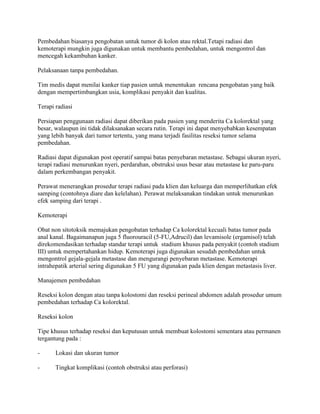 Pembedahan biasanya pengobatan untuk tumor di kolon atau rektal.Tetapi radiasi dan
kemoterapi mungkin juga digunakan untuk membantu pembedahan, untuk mengontrol dan
mencegah kekambuhan kanker.

Pelaksanaan tanpa pembedahan.

Tim medis dapat menilai kanker tiap pasien untuk menentukan rencana pengobatan yang baik
dengan mempertimbangkan usia, komplikasi penyakit dan kualitas.

Terapi radiasi

Persiapan penggunaan radiasi dapat diberikan pada pasien yang menderita Ca kolorektal yang
besar, walaupun ini tidak dilaksanakan secara rutin. Terapi ini dapat menyebabkan kesempatan
yang lebih banyak dari tumor tertentu, yang mana terjadi fasilitas reseksi tumor selama
pembedahan.

Radiasi dapat digunakan post operatif sampai batas penyebaran metastase. Sebagai ukuran nyeri,
terapi radiasi menurunkan nyeri, perdarahan, obstruksi usus besar atau metastase ke paru-paru
dalam perkembangan penyakit.

Perawat menerangkan prosedur terapi radiasi pada klien dan keluarga dan memperlihatkan efek
samping (contohnya diare dan kelelahan). Perawat melaksanakan tindakan untuk menurunkan
efek samping dari terapi .

Kemoterapi

Obat non sitotoksik memajukan pengobatan terhadap Ca kolorektal kecuali batas tumor pada
anal kanal. Bagaimanapun juga 5 fluorouracil (5-FU,Adrucil) dan levamisole (ergamisol) telah
direkomendasikan terhadap standar terapi untuk stadium khusus pada penyakit (contoh stadium
III) untuk mempertahankan hidup. Kemoterapi juga digunakan sesudah pembedahan untuk
mengontrol gejala-gejala metastase dan mengurangi penyebaran metastase. Kemoterapi
intrahepatik arterial sering digunakan 5 FU yang digunakan pada klien dengan metastasis liver.

Manajemen pembedahan

Reseksi kolon dengan atau tanpa kolostomi dan reseksi perineal abdomen adalah prosedur umum
pembedahan terhadap Ca kolorektal.

Reseksi kolon

Tipe khusus terhadap reseksi dan keputusan untuk membuat kolostomi sementara atau permanen
tergantung pada :

-      Lokasi dan ukuran tumor

-      Tingkat komplikasi (contoh obstruksi atau perforasi)
 