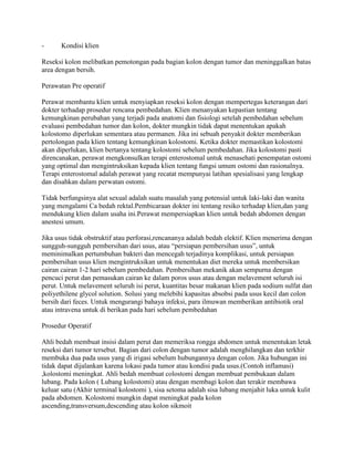 -      Kondisi klien

Reseksi kolon melibatkan pemotongan pada bagian kolon dengan tumor dan meninggalkan batas
area dengan bersih.

Perawatan Pre operatif

Perawat membantu klien untuk menyiapkan reseksi kolon dengan mempertegas keterangan dari
dokter terhadap prosedur rencana pembedahan. Klien menanyakan kepastian tentang
kemungkinan perubahan yang terjadi pada anatomi dan fisiologi setelah pembedahan sebelum
evaluasi pembedahan tumor dan kolon, dokter mungkin tidak dapat menentukan apakah
kolostomo diperlukan sementara atau permanen. Jika ini sebuah penyakit dokter memberikan
pertolongan pada klien tentang kemungkinan kolostomi. Ketika dokter memastikan kolostomi
akan diperlukan, klien bertanya tentang kolostomi sebelum pembedahan. Jika kolostomi pasti
direncanakan, perawat mengkonsulkan terapi enterostomal untuk menasehati penempatan ostomi
yang optimal dan mengintruksikan kepada klien tentang fungsi umum ostomi dan rasionalnya.
Terapi enterostomal adalah perawat yang recatat mempunyai latihan spesialisasi yang lengkap
dan disahkan dalam perwatan ostomi.

Tidak berfungsinya alat sexual adalah suatu masalah yang potensial untuk laki-laki dan wanita
yang mengalami Ca bedah rektal.Pembicaraan dokter ini tentang resiko terhadap klien,dan yang
mendukung klien dalam usaha ini.Perawat mempersiapkan klien untuk bedah abdomen dengan
anestesi umum.

Jika usus tidak obstruktif atau perforasi,rencananya adalah bedah elektif. Klien menerima dengan
sungguh-sungguh pembersihan dari usus, atau “persiapan pembersihan usus”, untuk
meminimalkan pertumbuhan bakteri dan mencegah terjadinya komplikasi, untuk persiapan
pembersihan usus klien mengintruksikan untuk menentukan diet mereka untuk membersikan
cairan cairan 1-2 hari sebelum pembedahan. Pembersihan mekanik akan sempurna dengan
pencuci perut dan pemasukan cairan ke dalam poros usus atau dengan melavement seluruh isi
perut. Untuk melavement seluruh isi perut, kuantitas besar makanan klien pada sodium sulfat dan
poliyethilene glycol solution. Solusi yang melebihi kapasitas absobsi pada usus kecil dan colon
bersih dari feces. Untuk mengurangi bahaya infeksi, para ilmuwan memberikan antibiotik oral
atau intravena untuk di berikan pada hari sebelum pembedahan

Prosedur Operatif

Ahli bedah membuat insisi dalam perut dan memeriksa rongga abdomen untuk menentukan letak
reseksi dari tumor tersebut. Bagian dari colon dengan tumor adalah menghilangkan dan terkhir
membuka dua pada usus yang di irigasi sebelum hubungannya dengan colon. Jika hubungan ini
tidak dapat dijalankan karena lokasi pada tumor atau kondisi pada usus.(Contoh inflamasi)
,kolostomi meningkat. Ahli bedah membuat colostomi dengan membuat pembukaan dalam
lubang. Pada kolon ( Lubang kolostomi) atau dengan membagi kolon dan terakir membawa
keluar satu (Akhir terminal kolostomi ), sisa setoma adalah sisa lubang menjahit luka untuk kulit
pada abdomen. Kolostomi mungkin dapat meningkat pada kolon
ascending,transversum,descending atau kolon sikmoit
 