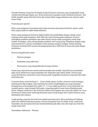 Prosedur Hartman sering kali di lakukan ketika kolostomi sementara yang menghendaki untuk
istirahat dan beberapa bagian usus. Kolon proksimal di gunakan untuk membuat kolostomi. Ahli
bedah menjahit ujung distal dari kolon dan tempat dalam rongga abdomen atau eksterior pada
mucus fitula.

Perawatan post operatif

Klien yang mempunyai kerusakan kolon tanpa menerima perawatan kolostomi sejenis, untuk
klien yang menderita sedikit bedah abdomen.

Pasien yang mempunyai kolostomi dapat kembali dari pembedahan dengan sebuah sistem
kantung ostomi pada tempatnya. Bila tidak ada sistem kantung pada tempatnya, Perawat
meletakkan pembalut petrolatum tipis pada seluruh setoma untuk menjaganya untuk tetap
lembab. Kemudian, stoma ditutup dengan pembalut steril yang kering. Perpaduan dengan terapi
enterostomal (ET), perawat meletakkan sistem kantung sesegera mungkin. Sistem kantung
kolostomi membuat lebih nyaman dan pengumpulan feces lebih bisa di terima dari pada dengan
pembalutan.

Perawat mengobserfasi untuk :

-     Nekrosis jaringan

-     Perdarahan yang tidak biasa

-     Warna pucat, yang mengindikasikan kurang sirkulasi

Stoma yang sehat berwarna merah muda-kemerahan-dan lembab. Sejumlah kecil perdarahan
pada stoma adalah biasa tetapi perdarahan lain dilaporkan pada dokter bedah. Perawat juga
secara berfrekuensi memeriksa sistem katung untuk mengetahui kondisinya tetap baik dan tanda-
tand kebocoran.

Colostomi harus mulai berfungsi 2 – 4 hari setelah operasi. Ketika colostomi mulai berfungsi ,
kantung perlu dikosongkan secara berfrekuensi untuk menghilangkan gas yang terkumpul.
Kantung harus di kosongkan bila sudah 1/3 –1/2 nya sudah penuh feces. Feces berbentuk cair
sesudah operasi, tetapi menjadi lebih padat, tergantung pada di mana stoma diletakkan pada
kolon. Sebagai contoh feces dari kolostomi dalam kolon bagaian atas yang naik adalah cair, feces
di kolostomi dalam kolon melintang berbentuk pasta (mirip dengan feces seperti biasanya yang
dikeluarkan dari rektum).

Aspek penting yang lain dari kolostomi adalah perawatan kulit. Barier pelindung di letakkan
pada kulit sebelum kantung di pasang. Perawat mengamati kulit di sekitar stoma, untuk kulit
kemerahan atau kerusakan kulit dan memberitahukan pada dkter atau ahli terapi atau fisik bila
terjadi iritasi kulit.

Pemindahan Abdominal – Perineal
 