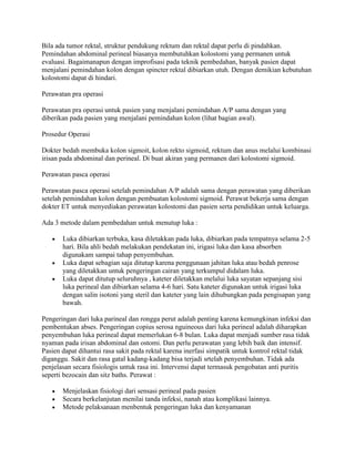 Bila ada tumor rektal, struktur pendukung rektum dan rektal dapat perlu di pindahkan.
Pemindahan abdominal perineal biasanya membutuhkan kolostomi yang permanen untuk
evaluasi. Bagaimanapun dengan improfisasi pada teknik pembedahan, banyak pasien dapat
menjalani pemindahan kolon dengan spincter rektal dibiarkan utuh. Dengan demikian kebutuhan
kolostomi dapat di hindari.

Perawatan pra operasi

Perawatan pra operasi untuk pasien yang menjalani pemindahan A/P sama dengan yang
diberikan pada pasien yang menjalani pemindahan kolon (lihat bagian awal).

Prosedur Operasi

Dokter bedah membuka kolon sigmoit, kolon rekto sigmoid, rektum dan anus melalui kombinasi
irisan pada abdominal dan perineal. Di buat akiran yang permanen dari kolostomi sigmoid.

Perawatan pasca operasi

Perawatan pasca operasi setelah pemindahan A/P adalah sama dengan perawatan yang diberikan
setelah pemindahan kolon dengan pembuatan kolostomi sigmoid. Perawat bekerja sama dengan
dokter ET untuk menyediakan perawatan kolostomi dan pasien serta pendidikan untuk keluarga.

Ada 3 metode dalam pembedahan untuk menutup luka :

       Luka dibiarkan terbuka, kasa diletakkan pada luka, dibiarkan pada tempatnya selama 2-5
       hari. Bila ahli bedah melakukan pendekatan ini, irigasi luka dan kasa absorben
       digunakam sampai tahap penyembuhan.
       Luka dapat sebagian saja ditutup karena penggunaan jahitan luka atau bedah penrose
       yang diletakkan untuk pengeringan cairan yang terkumpul didalam luka.
       Luka dapat ditutup seluruhnya , kateter diletakkan melalui luka sayatan sepanjang sisi
       luka perineal dan dibiarkan selama 4-6 hari. Satu kateter digunakan untuk irigasi luka
       dengan salin isotoni yang steril dan kateter yang lain dihubungkan pada pengisapan yang
       bawah.

Pengeringan dari luka parineal dan rongga perut adalah penting karena kemungkinan infeksi dan
pembentukan abses. Pengeringan copius serosa nguineous dari luka perineal adalah diharapkan
penyembuhan luka perineal dapat memerlukan 6-8 bulan. Luka dapat menjadi sumber rasa tidak
nyaman pada irisan abdominal dan ostomi. Dan perlu perawatan yang lebih baik dan intensif.
Pasien dapat dihantui rasa sakit pada rektal karena inerfasi simpatik untuk kontrol rektal tidak
diganggu. Sakit dan rasa gatal kadang-kadang bisa terjadi srtelah penyembuhan. Tidak ada
penjelasan secara fisiologis untuk rasa ini. Intervensi dapat termasuk pengobatan anti puritis
seperti bezocain dan sitz baths. Perawat :

       Menjelaskan fisiologi dari sensasi perineal pada pasien
       Secara berkelanjutan menilai tanda infeksi, nanah atau komplikasi lainnya.
       Metode pelaksanaan menbentuk pengeringan luka dan kenyamanan
 