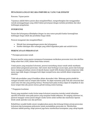 PENANGGULANGAN SECARA INDIVIDUAL YANG TAK EFEKTIF

Rencana: Tujuan pasien

Tujuannya adalah bahwa pasien akan mengidentifikasi, mengembangkan dan menggunakan
metode penanggulangan yang efektif dalam persetujuan dengan meluhat perubahan dan takut
kehilangan pengalaman.

INTERVENSI

Pasien dan keluarganya dihadapkan dengan isu atau rumor penyakit kanker kemungkinan
kehilangan fungsi tubuh dan perubahan fungsi tubuh.

Perawat mengamati dan mengidentifikasi :

       Metode baru penanggulangan pasien dan keluarganya
       Sumber dukungan atau semangat yang efektif digunakan pada saat setelah krsisis

PERENCANAAN PERAWATAN

* Persiapan perawatan rumah

Perawat menilai semua pasien mempunyai kemampuan melakukan perawatan insisi dan aktifitas
hidup sehari-hari (ADL) dalam batas-batas tertentu.

Untuk pasien yang menjalani kolostomi, perawat menimbang situasi rumah untuk membantu
pasien dalam pengaturan perawatan. Jadi ostomi akan berfungsi secara tepat, pasien dan keluarga
harus menjaga persediaan ostomi di daerah (kamar mandi lebih disukai) dimana temperatur tidak
panas juga tidak dungin (rintangan kulit dapat menjadi keras atau meleleh dalam temperataur
ekstrim).

Tidah ada perubahan yang di butuhkan dalam akomodasi tidur. Beberapa pasien pindah ke
ruangan tersendiri atau ke tempat tidur kembar. Ini dapat menuntun jarak fisik dan emosionil dari
suami atau istri dan yang penting lainnya. Penutup karet pada awalnya dapat di tempatkan di atas
kasur tempat tidur jika pasien merasa gelisah tentang sistem kantung.

* Pengajaran kesehatan

Pasien yang menjalani reseksi kolon tanpa kolostomi menerima instruksi untuk kebutuhan
spesifik di berokan sama pada pasien yang menjalani bedah abdomen. Di samping informasi ini,
perawat mengajar semua pasien dengan reseksi kolon untuk melihat dan manifestasi laporan
klinik untuk opstruksi usus dan perforasi.

Rehabilitasi sesudah bedah ostomi mengharuskan pasien dan keluarga belajar prinsip perawatan
kolostomi dan kemampuan psikomotor untuk memudahkan perawatan ini. Memberikan
informasi adalah penting, tetapi perawat juga harus memberikan kesempatan yang cukup kepada
 