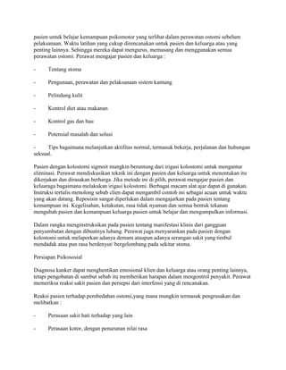 pasien untuk belajar kemampuan psikomotor yang terlibat dalam perawatan ostomi sebelum
pelaksanaan. Waktu latihan yang cukup direncanakan untuk pasien dan keluarga atau yang
penting lainnya. Sehingga mereka dapat mengurus, memasang dan menggunakan semua
perawatan ostomi. Perawat mengajar pasien dan keluarga :

-     Tentang stoma

-     Pengunaan, perawatan dan pelaksanaan sistem kantung

-     Pelindung kulit

-     Kontrol diet atau makanan

-     Kontrol gas dan bau

-     Potensial masalah dan solusi

-     Tips bagaimana melanjutkan aktifitas normal, termasuk bekerja, perjalanan dan hubungan
seksual.

Pasien dengan kolostomi sigmoit mungkin beruntung dari irigasi kolostomi untuk mengantur
eliminasi. Perawat mendiskusikan teknik ini dengan pasien dan keluarga untuk menentukan itu
dikerjakan dan dirasakan berharga. Jika metode ini di pilih, perawat mengajar pasien dan
keluaraga bagaimana melakukan irigasi kolostomi. Berbagai macam alat ajar dapat di gunakan.
Instruksi tertulis menolong sebab clien dapat mengambil contoh ini sebagai acuan untuk waktu
yang akan datang. Reposisin sangat diperlukan dalam mengajarkan pada pasien tentang
kemampuan ini. Kegelisahan, ketakutan, rasa tidak nyaman dan semua bentuk tekanan
mengubah pasien dan kemampuan keluarga pasien untuk belajar dan mengumpulkan informasi.

Dalam rangka menginstruksikan pada pasien tentang manifestasi klinis dari gangguan
penyumbatan dengan dibuatnya lubang. Perawat juga menyarankan pada pasien dengan
kolostomi untuk melaporkan adanya demam ataupun adanya serangan sakit yang timbul
mendadak atau pun rasa berdenyut/ bergelombang pada sekitar stoma.

Persiapan Psikososial

Diagnosa kanker dapat menghentikan emosional klien dan keluarga atau orang penting lainnya,
tetapi pengobatan di sambut sebab itu memberikan harapan dalam mengontrol penyakit. Perawat
memeriksa reaksi sakit pasien dan persepsi dari interfensi yang di rencanakan.

Reaksi pasien terhadap pembedahan ostomi,yang mana mungkin termasuk pengrusakan dan
melibatkan :

-     Perasaan sakit hati terhadap yang lain

-     Perasaan kotor, dengan penurunan nilai rasa
 