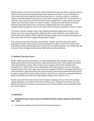 Dalam keadaan normal kolon menerima sekitar 500 ml kimus dari usus halus setiap hari. Karena
sebagian besar pencernaan dan penyerapan telah selesai di usus halus, isi usus disalurkan ke
kolon terdiri dari residu makanan yang tidak dapat dicerna ( misalnya selulosa ), komponen
empedu yang tidak dapat diserap dan sisa cairan. Kolon mengekstraksi H2O dan garam dari isi
lumennya. Apa yang tersisa untuk dieliminasi di kenal sebagai feses. Fungsi utama usus besar
adalah untuk menyimpan bahan ini sebelum defekasi. Selulosa dan bahan-bahan lain dalam
makanan yang tidak dapat dicerna membentuk sebagian besar feses dan membantu
mempertahankan pengeluaran tinja secara teratur karena berperan menentukan volume isi kolon.

Usus besar memiliki berbagai fungsi yang semuanya berkaitan dengan proses akhir isi usus.
Fungsi usus besar yang paling penting adalah absorbsi air dan elektrolit, yang sudah hampir
selesai dalam kolon dekstra. Kolon sigmoid berfungsi sebagai reservoir yang menampung masa
feses yang sudah terhidrasi hingga berlangsungnya defekasi.

Pada umumnya usus besar bergerak secara lambat. Gerakan usus besar yang khas adalah
pengadukan haustral. Kantong atau haustra meregang dari waktu ke waktu otot sirkular akan
berkontraksi untuk mengososngkannya. Gerakan ini menyebabkan gerakan usus bolak-balik dan
meremas-remas sehingga member cukup waktu untuk terjadinya absorpsi.



2.2 Definisi Colorectal Cancer

Kanker adalah penyakit pertumbuhan sel yang bersifat ganas. Bisa mengenai organ apa saja di
tubuh manusia. Bila menyerang di kolon, maka disebut kanker kolon, bila mengenai di rektum,
maka disebut kanker rektum. Bila mengenai kolon maupun rektum maka disebut kanker
kolorektal (Aru, 2006). Kanker kolon sebagaimana sifat kanker lainnya, memiliki sifat dapat
tumbuh dengan relatif cepat, dapat menyusup atau mengakar (infiltrasi) ke jaringan disekitarnya
serta merusaknya, dapat menyebar jauh melalui kelenjar getah bening maupun pembuluh darah
ke organ yang jauh dari tempat asalnya tumbuh, seperti ke lever, paru-paru, yang pada akhirnya
dapat menyebabkan kematian bila tidak ditangani dengan baik ( Burkitt, 1971 ).

Kanker colorectal berasal dari jaringan kolon (bagian terpanjang di usus besar) atau jaringan
rektum (beberapa inci terakhir di usus besar sebelum anus). Sebagian besar kanker colorectal
adalah adenocarcinoma (kanker yang dimulai di sel-sel yang membuat serta melepaskan lendir
dan cairan lainnya).



2.3 Klasifikasi

    Klasifikasi kanker kolon menurut modifikasi DUKES adalah sebagai berikut (FKUI,
2001 : 209) :

A : kanker hanya terbatas pada mukosa dan belum ada metastasis.
 