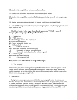 B1 : kanker telah menginfiltrasi lapisan muskularis mukosa.

B2 : kanker telah menembus lapisan muskularis sampai lapisan propria.

C1 : kanker telah mengadakan metastasis ke kelenjar getah bening sebanyak satu sampai empat
buah.

C2 : kanker telah mengadakan metastasis ke kelenjar getah bening lebih dari 5 buah.

D : kanker telah mengadakan metastasis regional tahap lanjut dan penyebaran yang luas & tidak
dapat dioperasi lagi.

    Klasifikasi kanker kolon dapat ditentukan dengan sistem TNM (T = tumor, N =
kelenjar getah bening regional, M = jarak metastese).

T = Tumor primer
TO = Tidak ada tumor
TI = Invasi hingga mukosa atau sub mukosa
T2 = Invasi ke dinding otot
T3 = Tumor menembus dinding otot
N = Kelenjar limfa
N0         = tidak ada metastase
N1 = Metastasis ke kelenjar regional unilateral
N2         = Metastasis ke kelenjar regional bilateral
N3         = Metastasis multipel ekstensif ke kelenjar regional
M = Metastasis jauh
MO = Tidak ada metastasis jauh
MI         = Ada metastasis jauh

Kanker usus besar di klasifikasikan menjadi 3 kelompok

   1. Tipe menonjol

Semua tumor yang massa utamanya menonjol ke dalam lumen usus termasuk tipe ini. Tumor
tampak nodular, polipoid, seperti kembang kola tai fungoid. Massa tumor besar, permukaan
mudah mengalami perdarahan, infeksi, dan nekrosis. Umumnya terjadi di belahan kanan kolon.
Sifat invasi rendah, prognosis agak baik.

2. Tipe ulseratif

    Setiap tumor dengan permukaan memiliki tukak jelas yang agak dalam (kedalamannya
biasanya mencapai atau melebihi tunika muskularis) termasuk tipe ini.tipe ulseratif paling sering
di jumpai, menempati lebih dari separuh kanker besar. Karakteristiknya adalah pada massa
terdapat tukak yang agak dalam, bentuk luar mirip kawah gunung berapi, tepinya menonjol dank
eras, dasarnya tidak rata, nekrosis, derajad keganasan tinggi, metastasis limfogen lebih awal.
 