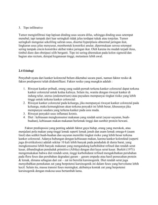 3. Tipe infiltrative

Tumor menginfiltrasi tiap lapisan dinding usus secara difus, sehingga dinding usus setempat
menebal, tapi tampak dari luar seringkali tidak jelas terdapat tukak atau tonjolan. Tumor
seringkali mengenai sekeliling saliran usus, disertai hyperplasia abnormal jaringan ikat,
lingkaran usus jelas menyusut, membentuk konstriksi anular, dipermukaan serosa setempat
sering tampak cincin konstriksi akibat traksi jaringan ikat. Oleh karena itu mudah terjadi ileus,
timbul diare dan obstipasi silih berganti. Tipe ini sering ditemukan pada kolon sigmoid dan
bagian atas rectum, derajad keganasan tinggi, metastasis lebih awal.



2.4 Etiologi

Penyebab nyata dari kanker kolorectal belum diketahui secara pasti, namun faktor resiko &
faktor predisposisi telah diidentifikasi. Faktor resiko yang mungkin adalah :

   1. Riwayat kanker pribadi, orang yang sudah pernah terkena kanker colorectal dapat terkena
      kanker colorectal untuk kedua kalinya. Selain itu, wanita dengan riwayat kanker di
      indung telur, uterus (endometrium) atau payudara mempunyai tingkat risiko yang lebih
      tinggi untuk terkena kanker colorectal.
   2. Riwayat kanker colorectal pada keluarga, jika mempunyai riwayat kanker colorectal pada
      keluarga, maka kemungkinan akan terkena penyakit ini lebih besar, khususnya jika
      mempunyai saudara yang terkena kanker pada usia muda.
   3. Riwayat penyakit usus inflamasi kronis.
   4. Diet : kebiasaan mengkonsumsi makanan yang rendah serat (sayur-sayuran, buah-
      buahan), kebiasaan makan makanan berlemak tinggi dan sumber protein hewani.

     Faktor predisposisi yang penting adalah faktor gaya hidup, orang yang merokok, atau
menjalani pola makan yang tinggi lemak seperti lemak jenuh dan asam lemak omega-6 (asam
linol) dan sedikit buah-buahan dan sayuran memiliki tingkat risiko yang lebih besar terkena
kanker colorectal. Adanya hubungan dengan kebiasaan makan, karena kanker kolorektal (seperti
juga divertikulosis) adalah sekitar 10 kali lebih banyak pada penduduk di dunia barat, yang
mengkonsumsi lebih banyak makanan yang mengandung karbohidrat refined dan rendah serat
kasar, dibandingkan penduduk primitive (Afrika) dengan diet kaya serat kasar. Burkitt (1971)
mengemukakan bahwa diet rendah serat, tinggi karbohidarat refined mengakibatkan perubahan
pada flora feses dan perubahan degradasi garam – garam empedu atau hasil pemecahan protein
& lemak, dimana sebagian dari zat – zat ini bersifat karsinogenik. Diet rendah serat juga
menyebabkan pemekatan zat yang berpotensi karsinogenik ini dalam feses yang bervolume lebih
kecil. Selain itu, massa transisi feses meningkat, akibatnya kontak zat yang berpotensi
karsinogenik dengan mukosa usus bertambah lama.
 