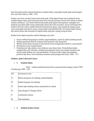 lama dan pada kondisi tertentu berpotensi menjadi kanker yang dapat terjadi pada semua bagian
dari usus besar (Davey, 2006 : 335).

Kanker usus besar awalnya berasal dari polip jinak. Polip dapat berupa massa polipoid, besar,
tumbuh dengan cepat, ganas dan menyusup serta merusak jaringan normal serta meluas ke dalam
sturktur sekitarnya. Lesi anular lebih sering terjadi pada bagian rektosigmoid, sedangkan lesi
polipoid yang datar lebih sering terjadi pada sekum dan kolon ascenden. Secara histologist 95%
kanker kolon dan rektum adalah adenokarsinoma(tumor ganas yang tumbuh di jaringan epitel
usus) yang dapat menyekresi mucus yang jumlah yang berbeda-beda. Sel kanker dapat terlepas
dari tumor primer dan menyebar ke bagian tubuh yang lain ( paling sering ke hati).

Kanker kolon dapat menyebar melalui beberapa cara yaitu :

      1.   Secara infiltratif langsung ke struktur yang berdekatan, seperti ke dalam kandung kemih.
      2.   Melalui pembuluh limfe ke kelenjar limfe perikolon dan mesokolon.
      3.   Melalui aliran darah, biasanya ke hati karena kolon mengalirakan darah ke system portal.
      4.   Penyebaran secara transperitoneal
      5.   Penyebaran ke luka jahitan, insisi abdomen atau lokasi drain. Pertumbuhan kanker
           menghasilkan efek sekunder, meliputi penyumbatan lumen usus dengan obstruksi dan
           ulserasi pada dinding usus serta perdarahan. Penetrasi kanker dapat menyebabkan
           perforasi dan abses, serta timbulnya metastase pada jaringan lain (Gale, 2000 : 177).

Stadium pada Colorectal Cancer

      1. 1.      Stadium Klinis

                  Tabel : stadium pada karsinoma kolon yang ditemukan dengan system TMN
(Tambayong, 2000 : 143).

TIS           Carcinoma in situ

T1            Belum mengenai otot dinding, polipoid/papiler

T2            Sudah mengenai otot dinding

T3            Semua lapis dinding terkena, penyebaran ke sekitar

T4            Sama dengan T3 dengan fistula

N             Limfonodus terkena

M             Ada metastasis



      1. 2.      Stadium Kanker Kolon
 