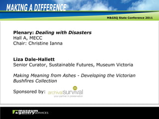 Plenary:  Dealing with Disasters Hall A, MECC Chair: Christine Ianna Liza Dale-Hallett Senior Curator, Sustainable Futures, Museum Victoria Making Meaning from Ashes - Developing the Victorian Bushfires Collection Sponsored by: 