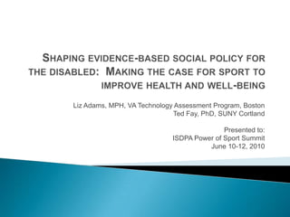 Shaping evidence-based social policy for the disabled:  Making the case for sport to improve health and well-being Liz Adams, MPH, VA Technology Assessment Program, Boston Ted Fay, PhD, SUNY Cortland Presented to: ISDPA Power of Sport Summit June 10-12, 2010 