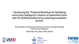 Introducing the “Protocol/Workshop for facilitating
community dialogue for creation of watershed action
plan for building resilience by sustaining ecosystems
service”
Roundtable on Building Resilience to Climate Change through
Community Dialogues
September 20, 2016, Addis Ababa
 