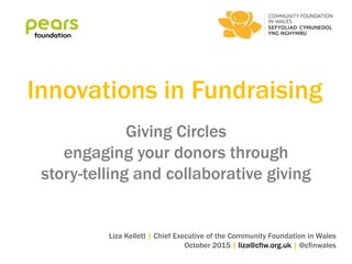 Innovations in Fundraising
Giving Circles
engaging your donors through
story-telling and collaborative giving
Liza Kellett | Chief Executive of the Community Foundation in Wales
October 2015 | liza@cfiw.org.uk | @cfinwales
 