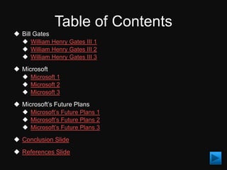 Table of Contents
 Bill Gates
   William Henry Gates III 1
   William Henry Gates III 2
   William Henry Gates III 3

 Microsoft
   Microsoft 1
   Microsoft 2
   Microsoft 3

 Microsoft’s Future Plans
   Microsoft’s Future Plans 1
   Microsoft’s Future Plans 2
   Microsoft’s Future Plans 3

 Conclusion Slide
 References Slide
 