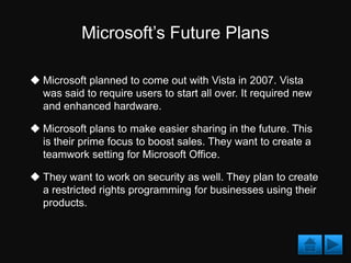 Microsoft’s Future Plans

 Microsoft planned to come out with Vista in 2007. Vista
  was said to require users to start all over. It required new
  and enhanced hardware.

 Microsoft plans to make easier sharing in the future. This
  is their prime focus to boost sales. They want to create a
  teamwork setting for Microsoft Office.

 They want to work on security as well. They plan to create
  a restricted rights programming for businesses using their
  products.
 