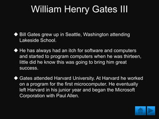 William Henry Gates III

 Bill Gates grew up in Seattle, Washington attending
  Lakeside School.

 He has always had an itch for software and computers
  and started to program computers when he was thirteen,
  little did he know this was going to bring him great
  success.

 Gates attended Harvard University. At Harvard he worked
  on a program for the first microcomputer. He eventually
  left Harvard in his junior year and began the Microsoft
  Corporation with Paul Allen.
 