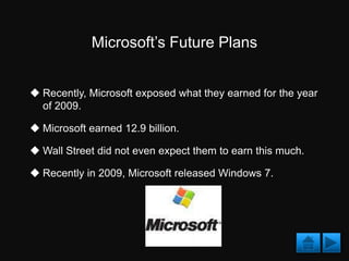 Microsoft’s Future Plans


 Recently, Microsoft exposed what they earned for the year
  of 2009.

 Microsoft earned 12.9 billion.

 Wall Street did not even expect them to earn this much.

 Recently in 2009, Microsoft released Windows 7.
 