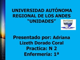 UNIVERSIDAD AUTÓNOMA
REGIONAL DE LOS ANDES
“UNIDADES”
Presentado por: Adriana
Lizeth Dorado Coral
Practica: N 2
Enfermería: 1ª
 