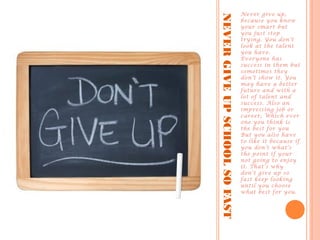 NEVERGIVEUPSCHOOLSOFAST
Never give up,
because you know
your smart but
you just stop
trying. You don’t
look at the talent
you have.
Everyone has
success in them but
sometimes they
don’t show it. You
may have a better
future and with a
lot of talent and
success. Also an
impressing job or
career, Which ever
one you think is
the best for you
But you also have
to like it because if
you don’t what’s
the point if your
not going to enjoy
it. That’s why
don’t give up so
fast keep looking
until you choose
what best for you.
 