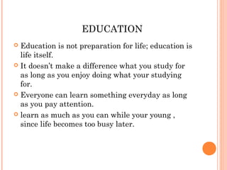 EDUCATION
 Education is not preparation for life; education is
life itself.
 It doesn’t make a difference what you study for
as long as you enjoy doing what your studying
for.
 Everyone can learn something everyday as long
as you pay attention.
 learn as much as you can while your young ,
since life becomes too busy later.
 